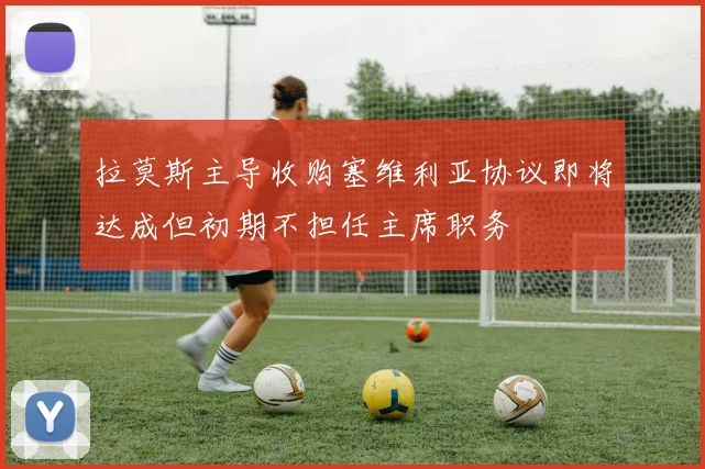 拉莫斯主导收购塞维利亚协议即将达成但初期不担任主席职务