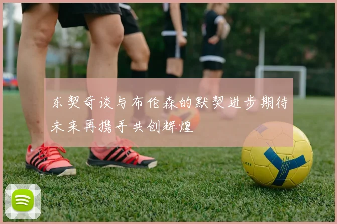 东契奇谈与布伦森的默契进步期待未来再携手共创辉煌