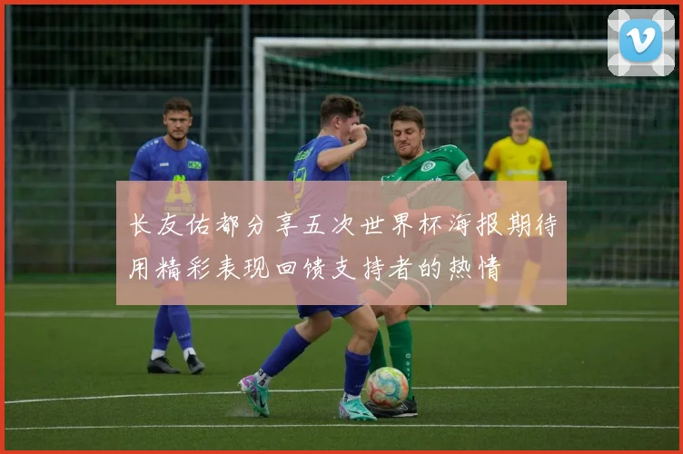 长友佑都分享五次世界杯海报期待用精彩表现回馈支持者的热情