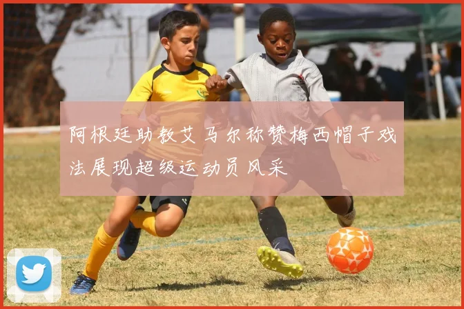 阿根廷助教艾马尔称赞梅西帽子戏法展现超级运动员风采