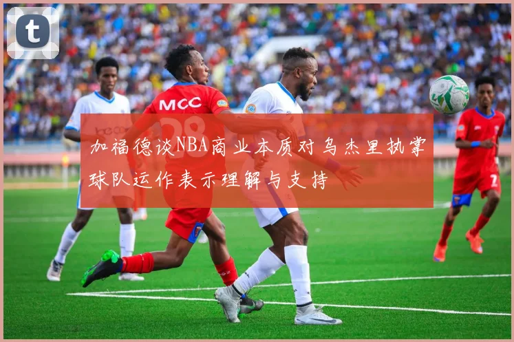 加福德谈NBA商业本质对乌杰里执掌球队运作表示理解与支持