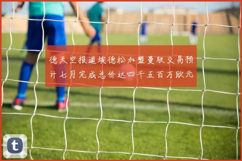德天空报道埃德松加盟曼联交易预计七月完成总价达四千五百万欧元