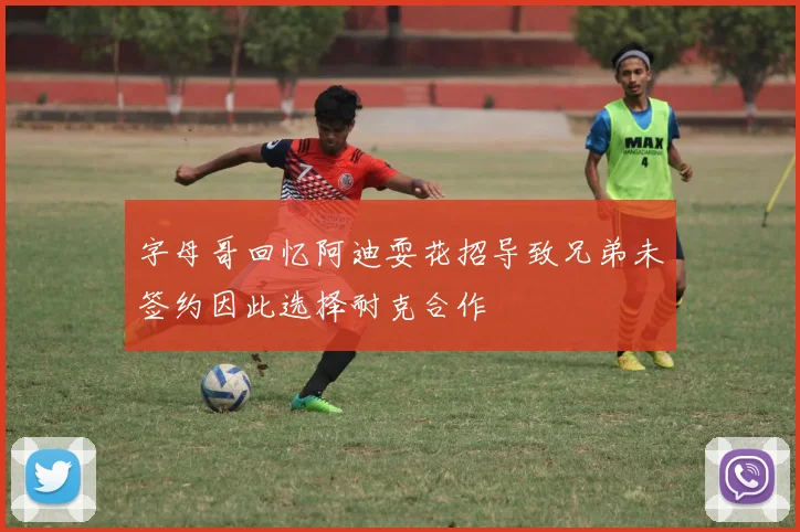 字母哥回忆阿迪耍花招导致兄弟未签约因此选择耐克合作