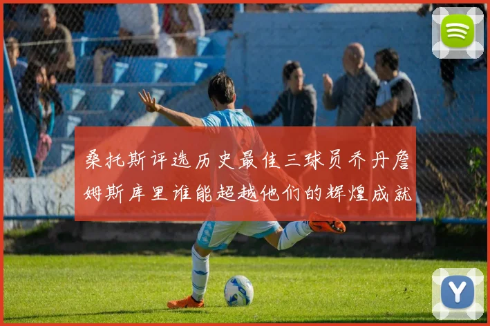 桑托斯评选历史最佳三球员乔丹詹姆斯库里谁能超越他们的辉煌成就