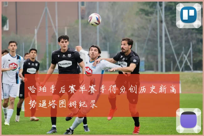 哈珀季后赛单赛季得分创历史新高势逼塔图姆纪录