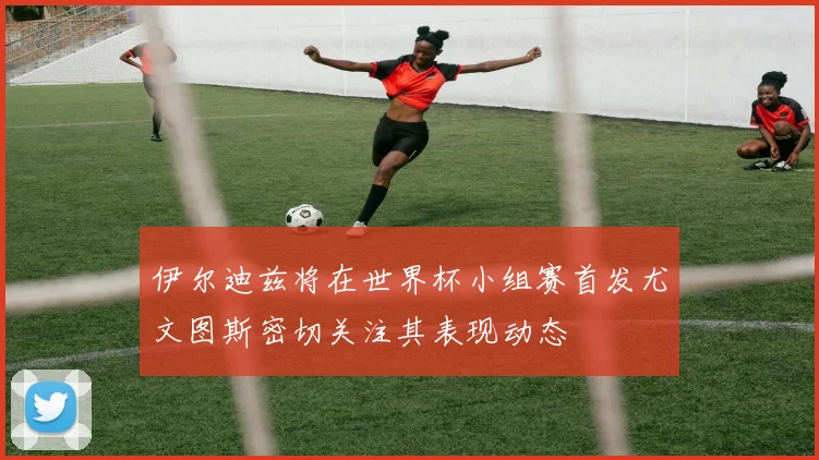 伊尔迪兹将在世界杯小组赛首发尤文图斯密切关注其表现动态