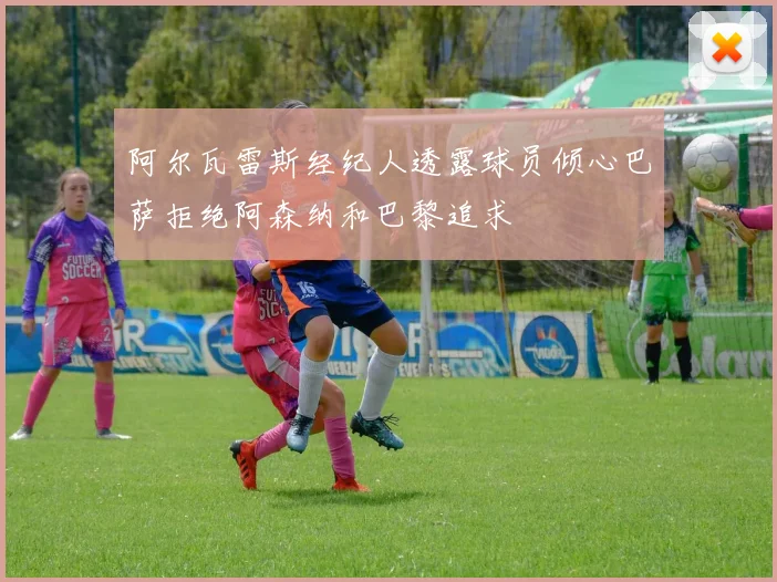 阿尔瓦雷斯经纪人透露球员倾心巴萨拒绝阿森纳和巴黎追求