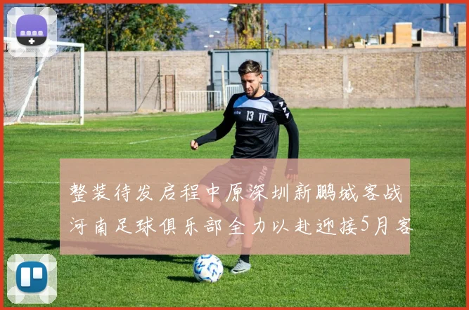 整装待发启程中原深圳新鹏城客战河南足球俱乐部全力以赴迎接5月客场挑战