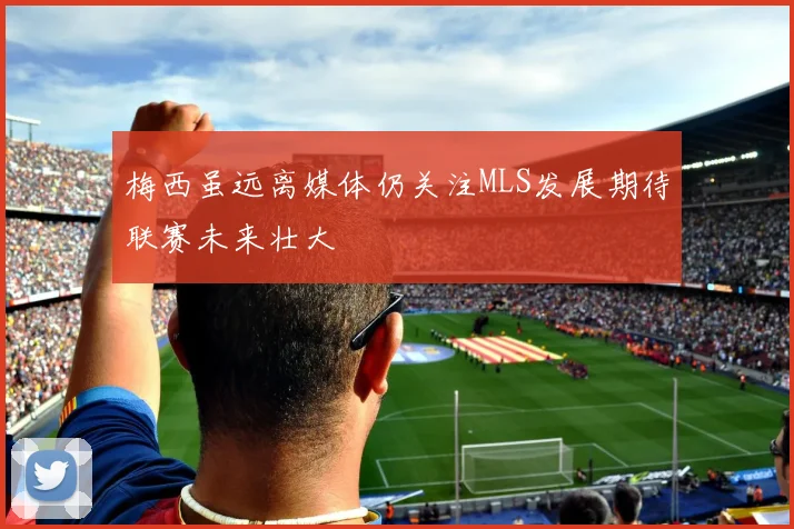 梅西虽远离媒体仍关注MLS发展期待联赛未来壮大