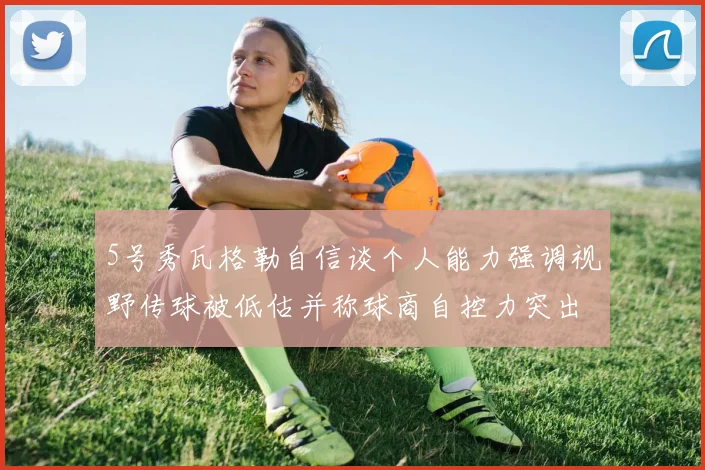 5号秀瓦格勒自信谈个人能力强调视野传球被低估并称球商自控力突出