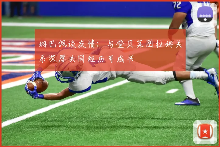 姆巴佩谈友情：与登贝莱图拉姆关系深厚共同经历可成书