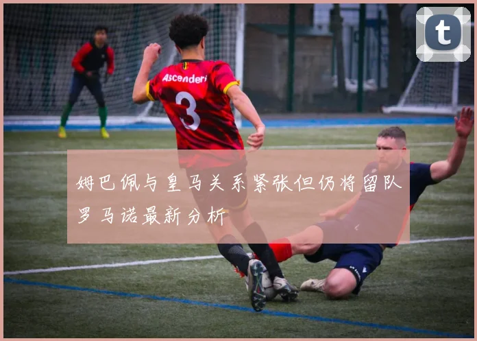 姆巴佩与皇马关系紧张但仍将留队罗马诺最新分析