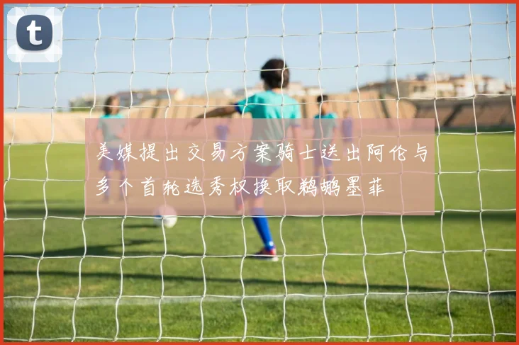 美媒提出交易方案骑士送出阿伦与多个首轮选秀权换取鹈鹕墨菲